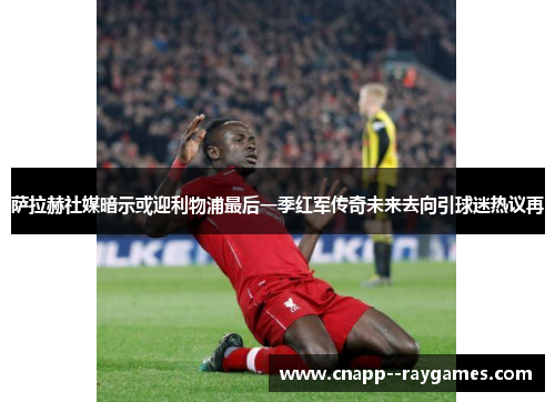 萨拉赫社媒暗示或迎利物浦最后一季红军传奇未来去向引球迷热议再
